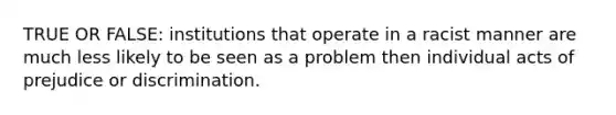 TRUE OR FALSE: institutions that operate in a racist manner are much less likely to be seen as a problem then individual acts of prejudice or discrimination.