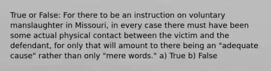 True or False: For there to be an instruction on voluntary manslaughter in Missouri, in every case there must have been some actual physical contact between the victim and the defendant, for only that will amount to there being an "adequate cause" rather than only "mere words." a) True b) False