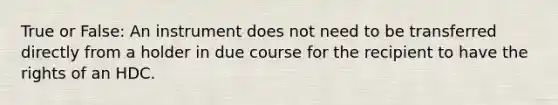 True or False: An instrument does not need to be transferred directly from a holder in due course for the recipient to have the rights of an HDC.