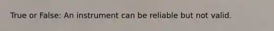 True or False: An instrument can be reliable but not valid.