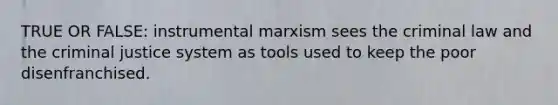 TRUE OR FALSE: instrumental marxism sees the criminal law and the criminal justice system as tools used to keep the poor disenfranchised.