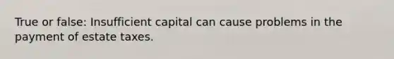 True or false: Insufficient capital can cause problems in the payment of estate taxes.