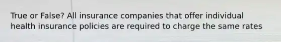 True or False? All insurance companies that offer individual health insurance policies are required to charge the same rates