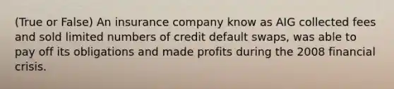 (True or False) An insurance company know as AIG collected fees and sold limited numbers of credit default swaps, was able to pay off its obligations and made profits during the 2008 financial crisis.