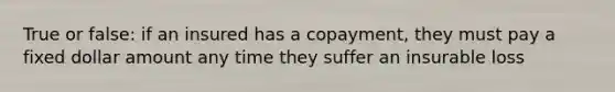 True or false: if an insured has a copayment, they must pay a fixed dollar amount any time they suffer an insurable loss