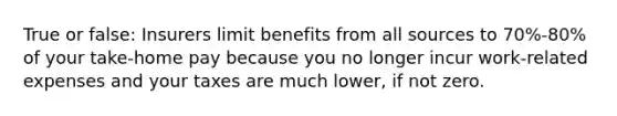 True or false: Insurers limit benefits from all sources to 70%-80% of your take-home pay because you no longer incur work-related expenses and your taxes are much lower, if not zero.