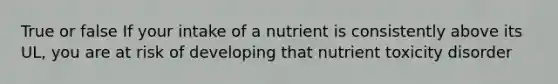 True or false If your intake of a nutrient is consistently above its UL, you are at risk of developing that nutrient toxicity disorder