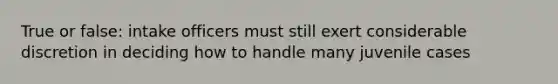 True or false: intake officers must still exert considerable discretion in deciding how to handle many juvenile cases