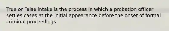 True or False intake is the process in which a probation officer settles cases at the initial appearance before the onset of formal criminal proceedings