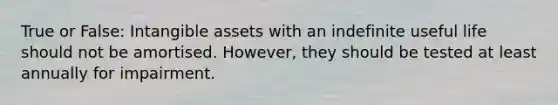 True or False: <a href='https://www.questionai.com/knowledge/kfaeAOzavC-intangible-assets' class='anchor-knowledge'>intangible assets</a> with an indefinite useful life should not be amortised. However, they should be tested at least annually for impairment.