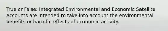 True or False: Integrated Environmental and Economic Satellite Accounts are intended to take into account the environmental benefits or harmful effects of economic activity.