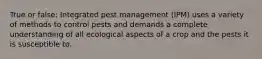 True or false: Integrated pest management (IPM) uses a variety of methods to control pests and demands a complete understanding of all ecological aspects of a crop and the pests it is susceptible to.