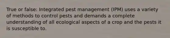 True or false: Integrated pest management (IPM) uses a variety of methods to control pests and demands a complete understanding of all ecological aspects of a crop and the pests it is susceptible to.