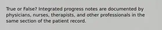 True or False? Integrated progress notes are documented by physicians, nurses, therapists, and other professionals in the same section of the patient record.