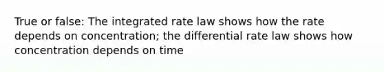 True or false: The integrated rate law shows how the rate depends on concentration; the differential rate law shows how concentration depends on time