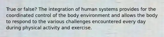 True or false? The integration of human systems provides for the coordinated control of the body environment and allows the body to respond to the various challenges encountered every day during physical activity and exercise.