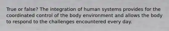 True or false? The integration of human systems provides for the coordinated control of the body environment and allows the body to respond to the challenges encountered every day.