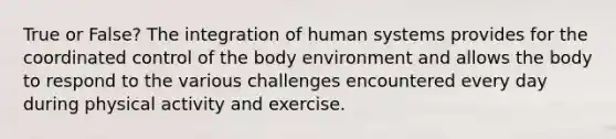 True or False? The integration of human systems provides for the coordinated control of the body environment and allows the body to respond to the various challenges encountered every day during physical activity and exercise.