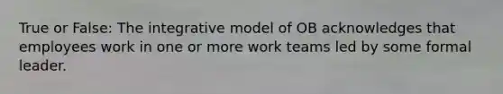 True or False: The integrative model of OB acknowledges that employees work in one or more work teams led by some formal leader.