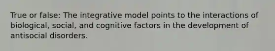 True or false: The integrative model points to the interactions of biological, social, and cognitive factors in the development of antisocial disorders.