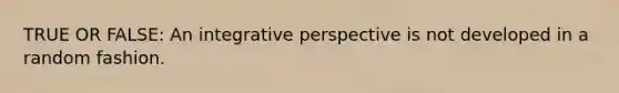 TRUE OR FALSE: An integrative perspective is not developed in a random fashion.