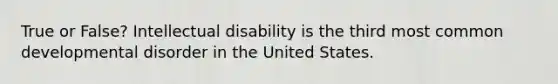 True or False? Intellectual disability is the third most common developmental disorder in the United States.