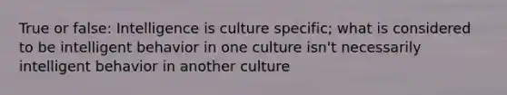 True or false: Intelligence is culture specific; what is considered to be intelligent behavior in one culture isn't necessarily intelligent behavior in another culture