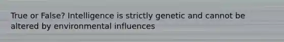 True or False? Intelligence is strictly genetic and cannot be altered by environmental influences