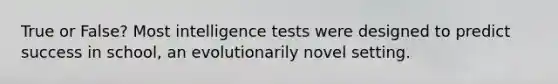 True or False? Most intelligence tests were designed to predict success in school, an evolutionarily novel setting.