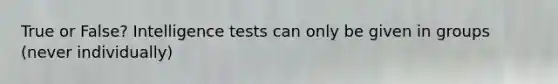 True or False? Intelligence tests can only be given in groups (never individually)