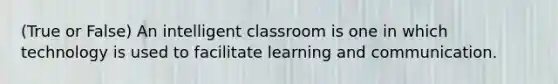 (True or False) An intelligent classroom is one in which technology is used to facilitate learning and communication.