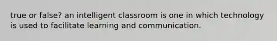 true or false? an intelligent classroom is one in which technology is used to facilitate learning and communication.