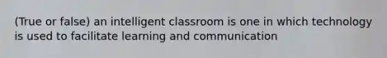 (True or false) an intelligent classroom is one in which technology is used to facilitate learning and communication