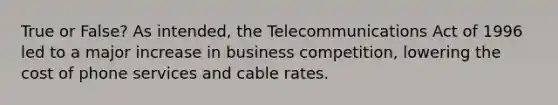 True or False? As intended, the Telecommunications Act of 1996 led to a major increase in business competition, lowering the cost of phone services and cable rates.