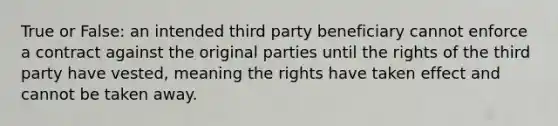 True or False: an intended third party beneficiary cannot enforce a contract against the original parties until the rights of the third party have vested, meaning the rights have taken effect and cannot be taken away.