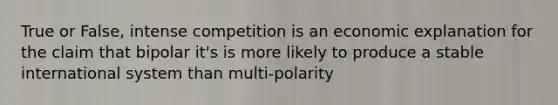 True or False, intense competition is an economic explanation for the claim that bipolar it's is more likely to produce a stable international system than multi-polarity