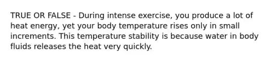 TRUE OR FALSE - During intense exercise, you produce a lot of heat energy, yet your body temperature rises only in small increments. This temperature stability is because water in body fluids releases the heat very quickly.