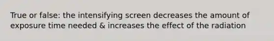 True or false: the intensifying screen decreases the amount of exposure time needed & increases the effect of the radiation