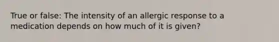 True or false: The intensity of an allergic response to a medication depends on how much of it is given?