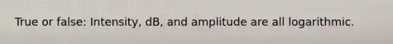 True or false: Intensity, dB, and amplitude are all logarithmic.