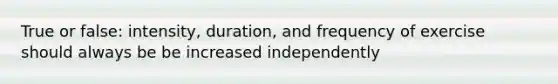 True or false: intensity, duration, and frequency of exercise should always be be increased independently