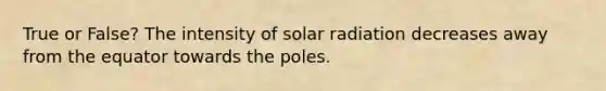 True or False? The intensity of solar radiation decreases away from the equator towards the poles.