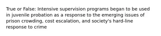 True or False: Intensive supervision programs began to be used in juvenile probation as a response to the emerging issues of prison crowding, cost escalation, and society's hard-line response to crime