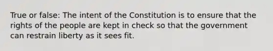 True or false: The intent of the Constitution is to ensure that the rights of the people are kept in check so that the government can restrain liberty as it sees fit.