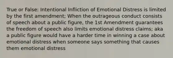 True or False: Intentional Infliction of Emotional Distress is limited by the first amendment; When the outrageous conduct consists of speech about a public figure, the 1st Amendment guarantees the freedom of speech also limits emotional distress claims; aka a public figure would have a harder time in winning a case about emotional distress when someone says something that causes them emotional distress