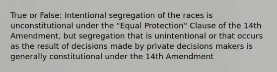 True or False: Intentional segregation of the races is unconstitutional under the "Equal Protection" Clause of the 14th Amendment, but segregation that is unintentional or that occurs as the result of decisions made by private decisions makers is generally constitutional under the 14th Amendment