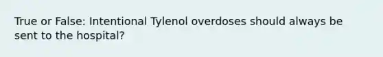 True or False: Intentional Tylenol overdoses should always be sent to the hospital?