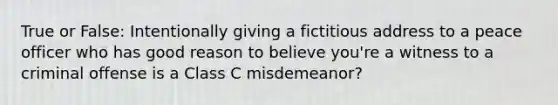 True or False: Intentionally giving a fictitious address to a peace officer who has good reason to believe you're a witness to a criminal offense is a Class C misdemeanor?