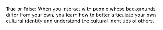 True or False: When you interact with people whose backgrounds differ from your own, you learn how to better articulate your own cultural identity and understand the cultural identities of others.