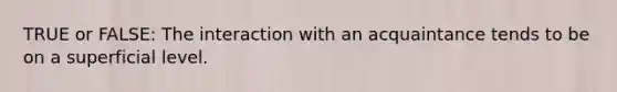 TRUE or FALSE: The interaction with an acquaintance tends to be on a superficial level.